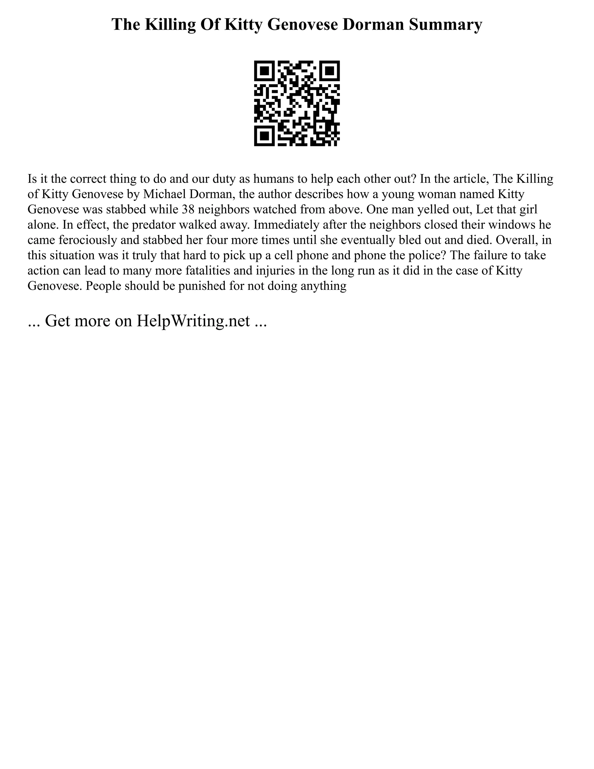 The Killing Of Kitty Genovese Dorman Summary
Is it the correct thing to do and our duty as humans to help each other out? In the article, The Killing
of Kitty Genovese by Michael Dorman, the author describes how a young woman named Kitty
Genovese was stabbed while 38 neighbors watched from above. One man yelled out, Let that girl
alone. In effect, the predator walked away. Immediately after the neighbors closed their windows he
came ferociously and stabbed her four more times until she eventually bled out and died. Overall, in
this situation was it truly that hard to pick up a cell phone and phone the police? The failure to take
action can lead to many more fatalities and injuries in the long run as it did in the case of Kitty
Genovese. People should be punished for not doing anything
... Get more on HelpWriting.net ...
 