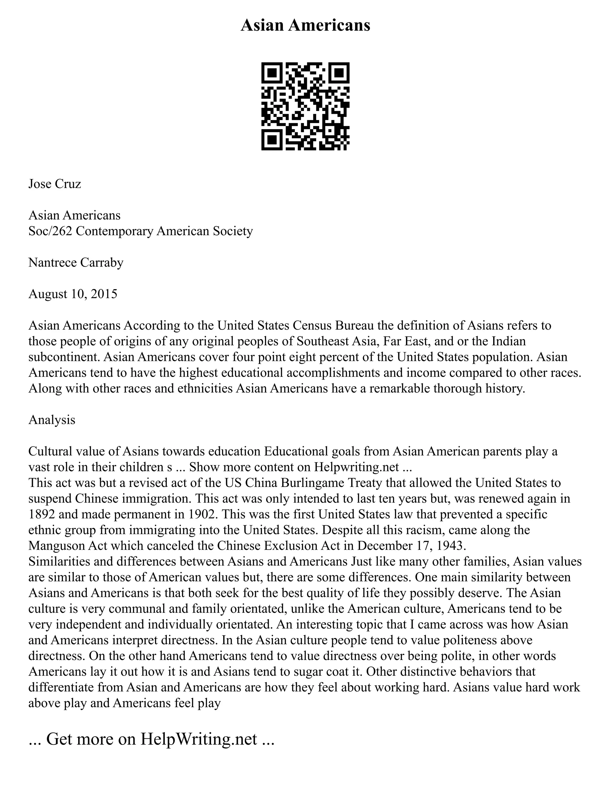 Asian Americans
Jose Cruz
Asian Americans
Soc/262 Contemporary American Society
Nantrece Carraby
August 10, 2015
Asian Americans According to the United States Census Bureau the definition of Asians refers to
those people of origins of any original peoples of Southeast Asia, Far East, and or the Indian
subcontinent. Asian Americans cover four point eight percent of the United States population. Asian
Americans tend to have the highest educational accomplishments and income compared to other races.
Along with other races and ethnicities Asian Americans have a remarkable thorough history.
Analysis
Cultural value of Asians towards education Educational goals from Asian American parents play a
vast role in their children s ... Show more content on Helpwriting.net ...
This act was but a revised act of the US China Burlingame Treaty that allowed the United States to
suspend Chinese immigration. This act was only intended to last ten years but, was renewed again in
1892 and made permanent in 1902. This was the first United States law that prevented a specific
ethnic group from immigrating into the United States. Despite all this racism, came along the
Manguson Act which canceled the Chinese Exclusion Act in December 17, 1943.
Similarities and differences between Asians and Americans Just like many other families, Asian values
are similar to those of American values but, there are some differences. One main similarity between
Asians and Americans is that both seek for the best quality of life they possibly deserve. The Asian
culture is very communal and family orientated, unlike the American culture, Americans tend to be
very independent and individually orientated. An interesting topic that I came across was how Asian
and Americans interpret directness. In the Asian culture people tend to value politeness above
directness. On the other hand Americans tend to value directness over being polite, in other words
Americans lay it out how it is and Asians tend to sugar coat it. Other distinctive behaviors that
differentiate from Asian and Americans are how they feel about working hard. Asians value hard work
above play and Americans feel play
... Get more on HelpWriting.net ...
 