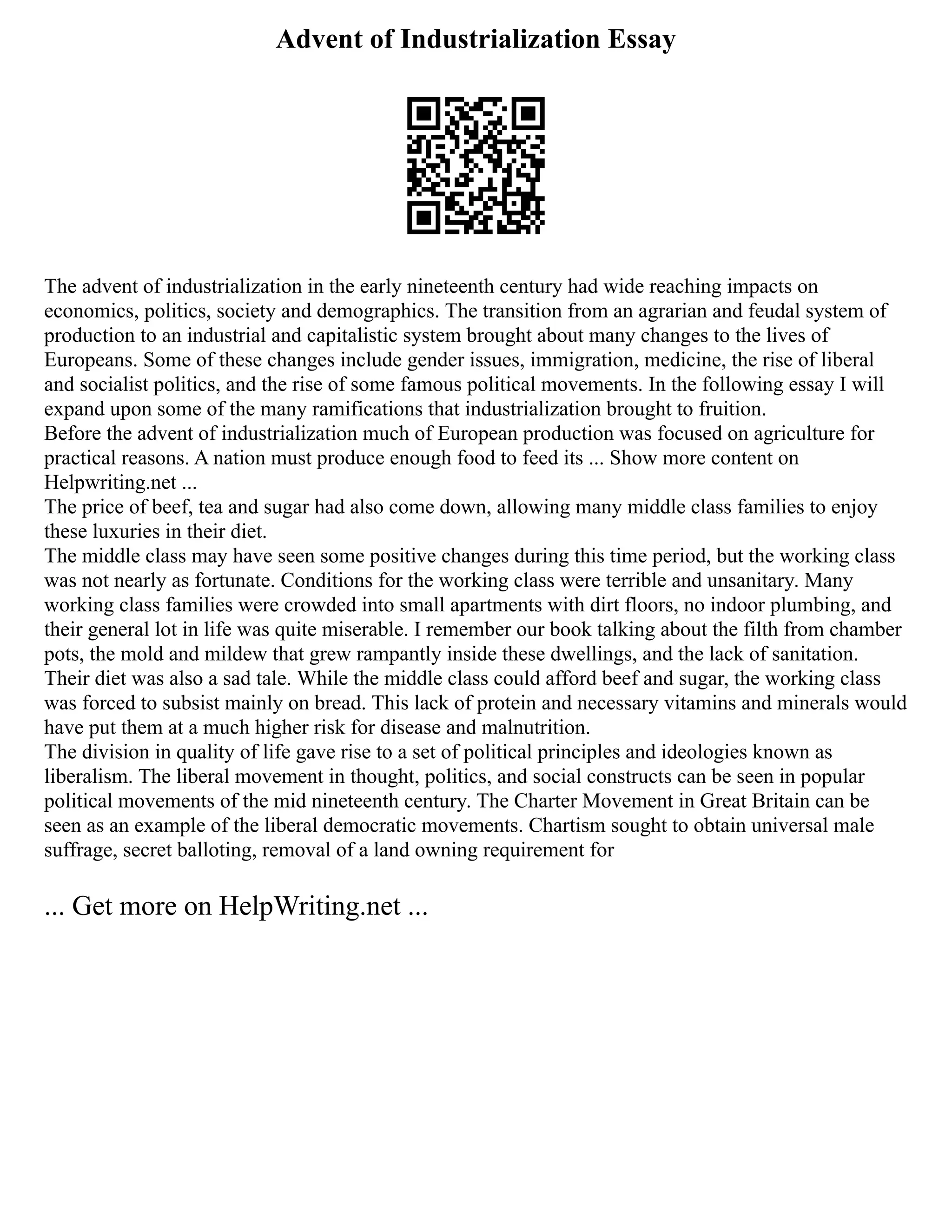 Advent of Industrialization Essay
The advent of industrialization in the early nineteenth century had wide reaching impacts on
economics, politics, society and demographics. The transition from an agrarian and feudal system of
production to an industrial and capitalistic system brought about many changes to the lives of
Europeans. Some of these changes include gender issues, immigration, medicine, the rise of liberal
and socialist politics, and the rise of some famous political movements. In the following essay I will
expand upon some of the many ramifications that industrialization brought to fruition.
Before the advent of industrialization much of European production was focused on agriculture for
practical reasons. A nation must produce enough food to feed its ... Show more content on
Helpwriting.net ...
The price of beef, tea and sugar had also come down, allowing many middle class families to enjoy
these luxuries in their diet.
The middle class may have seen some positive changes during this time period, but the working class
was not nearly as fortunate. Conditions for the working class were terrible and unsanitary. Many
working class families were crowded into small apartments with dirt floors, no indoor plumbing, and
their general lot in life was quite miserable. I remember our book talking about the filth from chamber
pots, the mold and mildew that grew rampantly inside these dwellings, and the lack of sanitation.
Their diet was also a sad tale. While the middle class could afford beef and sugar, the working class
was forced to subsist mainly on bread. This lack of protein and necessary vitamins and minerals would
have put them at a much higher risk for disease and malnutrition.
The division in quality of life gave rise to a set of political principles and ideologies known as
liberalism. The liberal movement in thought, politics, and social constructs can be seen in popular
political movements of the mid nineteenth century. The Charter Movement in Great Britain can be
seen as an example of the liberal democratic movements. Chartism sought to obtain universal male
suffrage, secret balloting, removal of a land owning requirement for
... Get more on HelpWriting.net ...
 