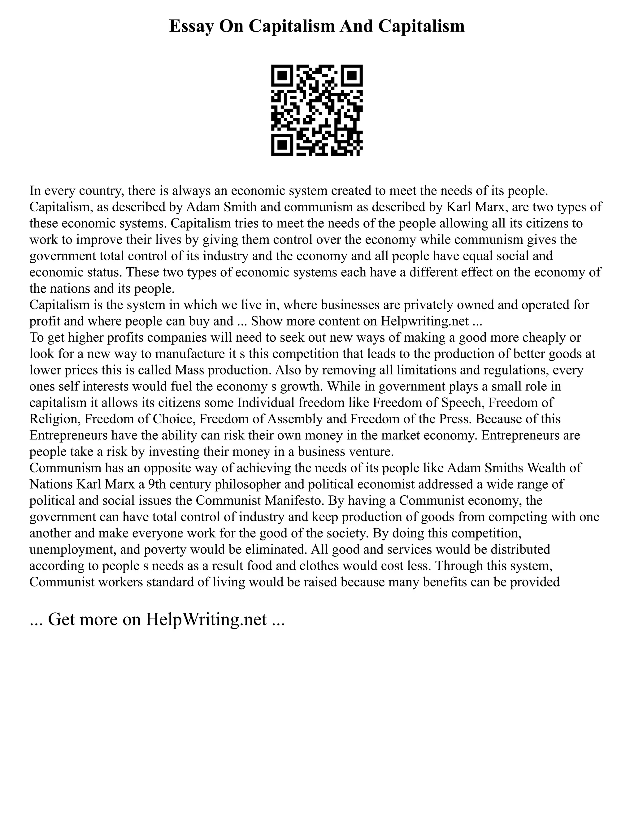 Essay On Capitalism And Capitalism
In every country, there is always an economic system created to meet the needs of its people.
Capitalism, as described by Adam Smith and communism as described by Karl Marx, are two types of
these economic systems. Capitalism tries to meet the needs of the people allowing all its citizens to
work to improve their lives by giving them control over the economy while communism gives the
government total control of its industry and the economy and all people have equal social and
economic status. These two types of economic systems each have a different effect on the economy of
the nations and its people.
Capitalism is the system in which we live in, where businesses are privately owned and operated for
profit and where people can buy and ... Show more content on Helpwriting.net ...
To get higher profits companies will need to seek out new ways of making a good more cheaply or
look for a new way to manufacture it s this competition that leads to the production of better goods at
lower prices this is called Mass production. Also by removing all limitations and regulations, every
ones self interests would fuel the economy s growth. While in government plays a small role in
capitalism it allows its citizens some Individual freedom like Freedom of Speech, Freedom of
Religion, Freedom of Choice, Freedom of Assembly and Freedom of the Press. Because of this
Entrepreneurs have the ability can risk their own money in the market economy. Entrepreneurs are
people take a risk by investing their money in a business venture.
Communism has an opposite way of achieving the needs of its people like Adam Smiths Wealth of
Nations Karl Marx a 9th century philosopher and political economist addressed a wide range of
political and social issues the Communist Manifesto. By having a Communist economy, the
government can have total control of industry and keep production of goods from competing with one
another and make everyone work for the good of the society. By doing this competition,
unemployment, and poverty would be eliminated. All good and services would be distributed
according to people s needs as a result food and clothes would cost less. Through this system,
Communist workers standard of living would be raised because many benefits can be provided
... Get more on HelpWriting.net ...
 