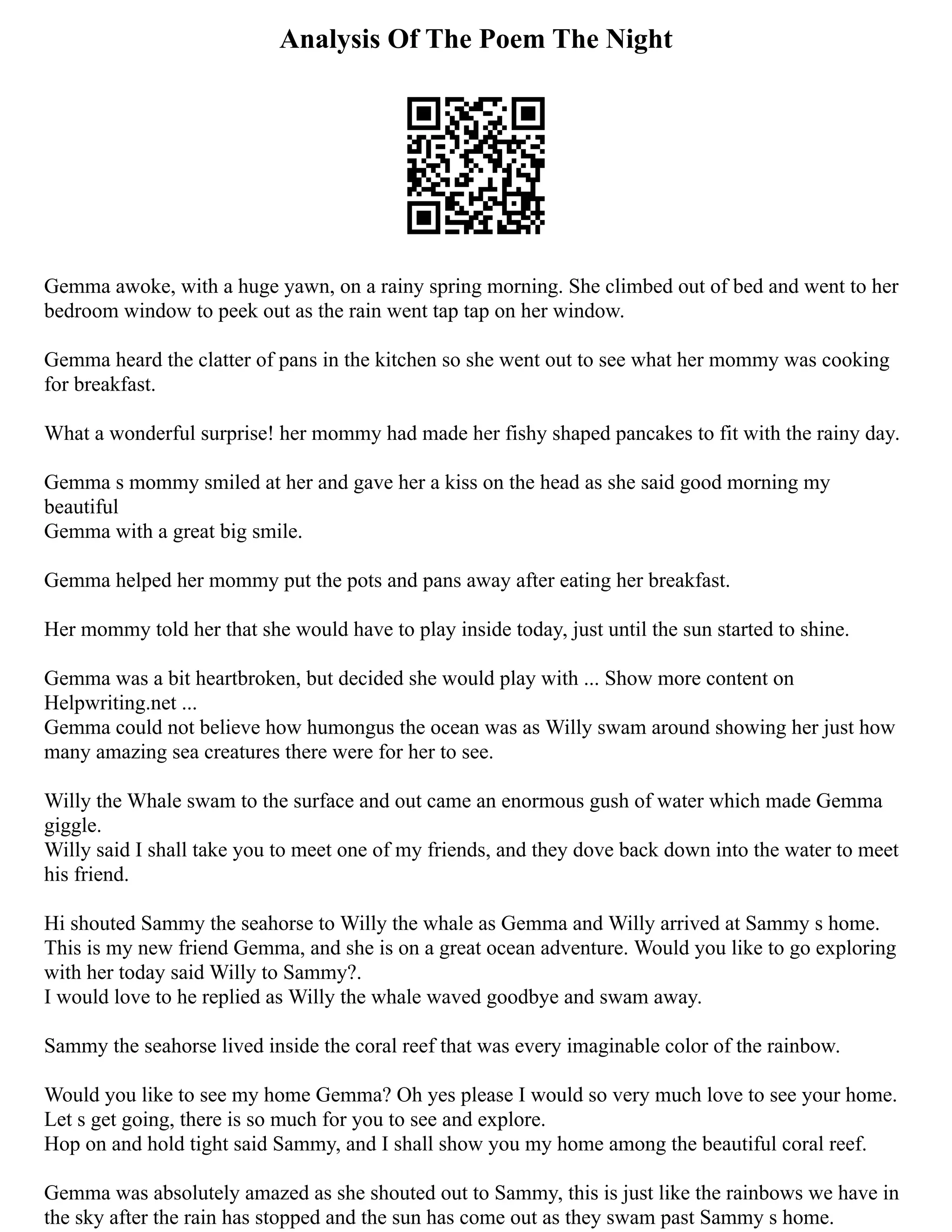 Analysis Of The Poem The Night
Gemma awoke, with a huge yawn, on a rainy spring morning. She climbed out of bed and went to her
bedroom window to peek out as the rain went tap tap on her window.
Gemma heard the clatter of pans in the kitchen so she went out to see what her mommy was cooking
for breakfast.
What a wonderful surprise! her mommy had made her fishy shaped pancakes to fit with the rainy day.
Gemma s mommy smiled at her and gave her a kiss on the head as she said good morning my
beautiful
Gemma with a great big smile.
Gemma helped her mommy put the pots and pans away after eating her breakfast.
Her mommy told her that she would have to play inside today, just until the sun started to shine.
Gemma was a bit heartbroken, but decided she would play with ... Show more content on
Helpwriting.net ...
Gemma could not believe how humongus the ocean was as Willy swam around showing her just how
many amazing sea creatures there were for her to see.
Willy the Whale swam to the surface and out came an enormous gush of water which made Gemma
giggle.
Willy said I shall take you to meet one of my friends, and they dove back down into the water to meet
his friend.
Hi shouted Sammy the seahorse to Willy the whale as Gemma and Willy arrived at Sammy s home.
This is my new friend Gemma, and she is on a great ocean adventure. Would you like to go exploring
with her today said Willy to Sammy?.
I would love to he replied as Willy the whale waved goodbye and swam away.
Sammy the seahorse lived inside the coral reef that was every imaginable color of the rainbow.
Would you like to see my home Gemma? Oh yes please I would so very much love to see your home.
Let s get going, there is so much for you to see and explore.
Hop on and hold tight said Sammy, and I shall show you my home among the beautiful coral reef.
Gemma was absolutely amazed as she shouted out to Sammy, this is just like the rainbows we have in
the sky after the rain has stopped and the sun has come out as they swam past Sammy s home.
 