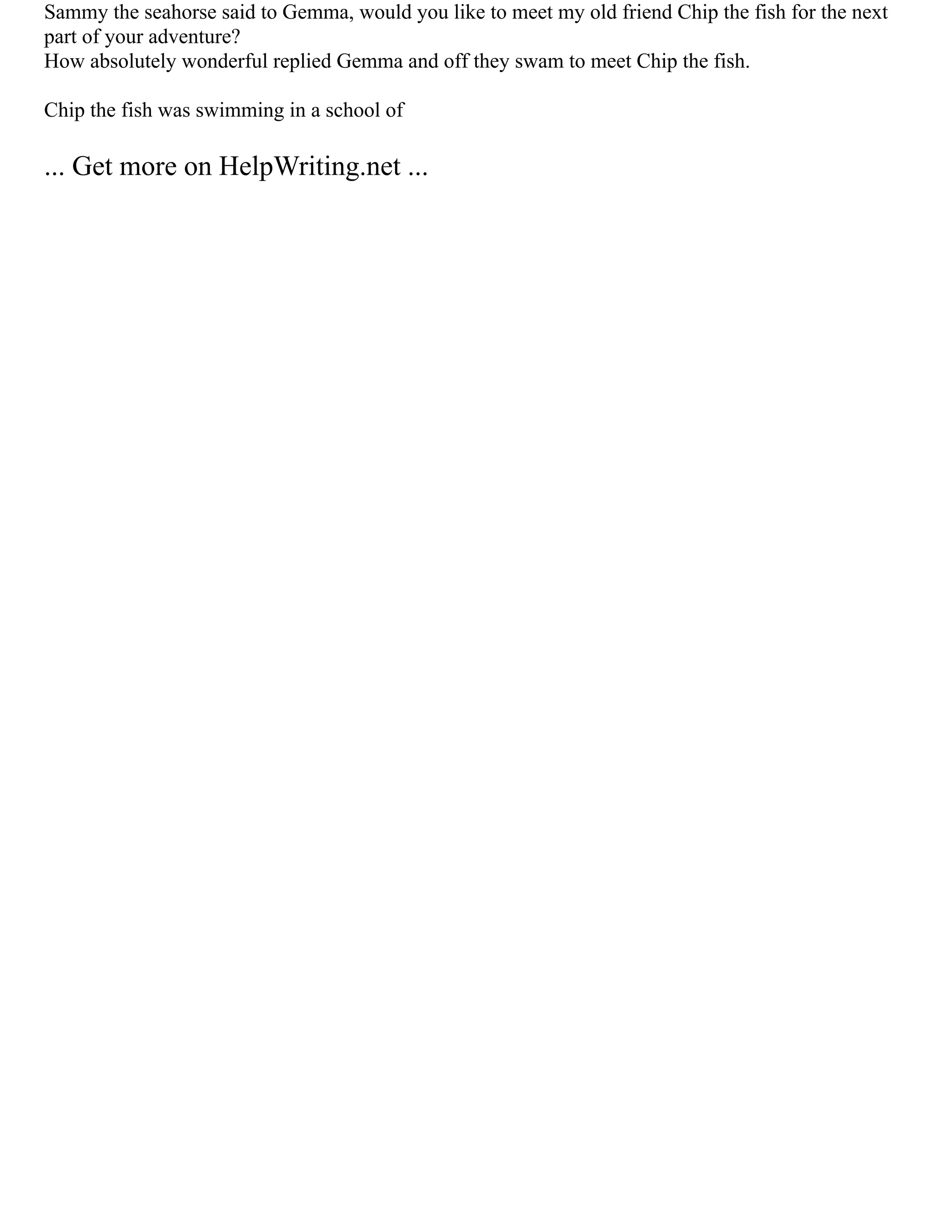 Sammy the seahorse said to Gemma, would you like to meet my old friend Chip the fish for the next
part of your adventure?
How absolutely wonderful replied Gemma and off they swam to meet Chip the fish.
Chip the fish was swimming in a school of
... Get more on HelpWriting.net ...
 