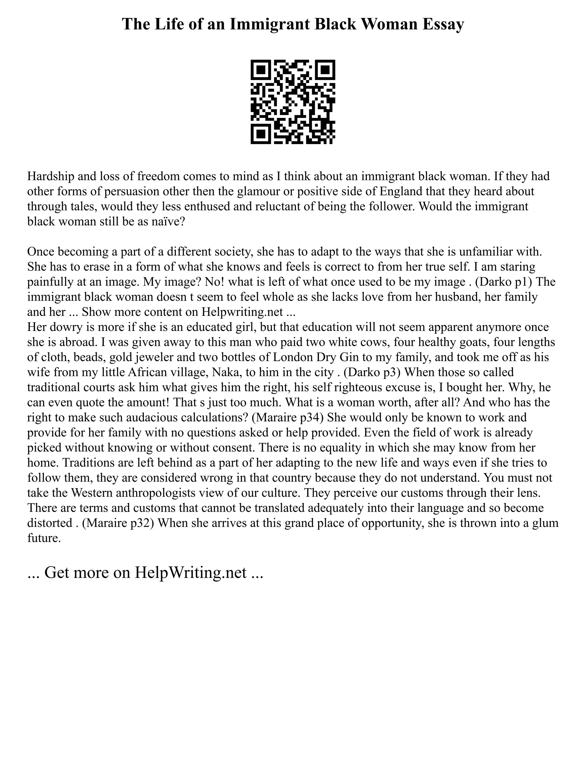 The Life of an Immigrant Black Woman Essay
Hardship and loss of freedom comes to mind as I think about an immigrant black woman. If they had
other forms of persuasion other then the glamour or positive side of England that they heard about
through tales, would they less enthused and reluctant of being the follower. Would the immigrant
black woman still be as naïve?
Once becoming a part of a different society, she has to adapt to the ways that she is unfamiliar with.
She has to erase in a form of what she knows and feels is correct to from her true self. I am staring
painfully at an image. My image? No! what is left of what once used to be my image . (Darko p1) The
immigrant black woman doesn t seem to feel whole as she lacks love from her husband, her family
and her ... Show more content on Helpwriting.net ...
Her dowry is more if she is an educated girl, but that education will not seem apparent anymore once
she is abroad. I was given away to this man who paid two white cows, four healthy goats, four lengths
of cloth, beads, gold jeweler and two bottles of London Dry Gin to my family, and took me off as his
wife from my little African village, Naka, to him in the city . (Darko p3) When those so called
traditional courts ask him what gives him the right, his self righteous excuse is, I bought her. Why, he
can even quote the amount! That s just too much. What is a woman worth, after all? And who has the
right to make such audacious calculations? (Maraire p34) She would only be known to work and
provide for her family with no questions asked or help provided. Even the field of work is already
picked without knowing or without consent. There is no equality in which she may know from her
home. Traditions are left behind as a part of her adapting to the new life and ways even if she tries to
follow them, they are considered wrong in that country because they do not understand. You must not
take the Western anthropologists view of our culture. They perceive our customs through their lens.
There are terms and customs that cannot be translated adequately into their language and so become
distorted . (Maraire p32) When she arrives at this grand place of opportunity, she is thrown into a glum
future.
... Get more on HelpWriting.net ...
 