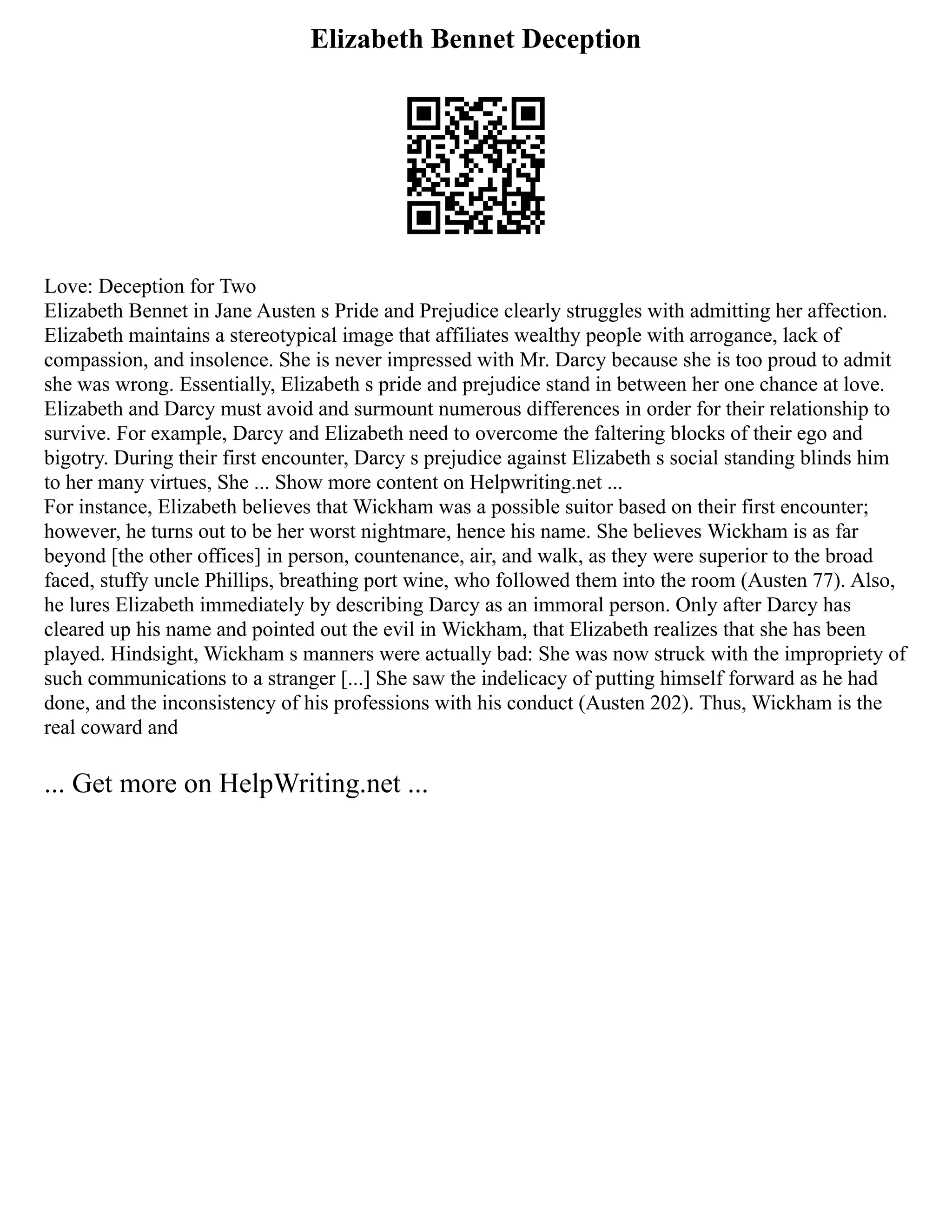Elizabeth Bennet Deception
Love: Deception for Two
Elizabeth Bennet in Jane Austen s Pride and Prejudice clearly struggles with admitting her affection.
Elizabeth maintains a stereotypical image that affiliates wealthy people with arrogance, lack of
compassion, and insolence. She is never impressed with Mr. Darcy because she is too proud to admit
she was wrong. Essentially, Elizabeth s pride and prejudice stand in between her one chance at love.
Elizabeth and Darcy must avoid and surmount numerous differences in order for their relationship to
survive. For example, Darcy and Elizabeth need to overcome the faltering blocks of their ego and
bigotry. During their first encounter, Darcy s prejudice against Elizabeth s social standing blinds him
to her many virtues, She ... Show more content on Helpwriting.net ...
For instance, Elizabeth believes that Wickham was a possible suitor based on their first encounter;
however, he turns out to be her worst nightmare, hence his name. She believes Wickham is as far
beyond [the other offices] in person, countenance, air, and walk, as they were superior to the broad
faced, stuffy uncle Phillips, breathing port wine, who followed them into the room (Austen 77). Also,
he lures Elizabeth immediately by describing Darcy as an immoral person. Only after Darcy has
cleared up his name and pointed out the evil in Wickham, that Elizabeth realizes that she has been
played. Hindsight, Wickham s manners were actually bad: She was now struck with the impropriety of
such communications to a stranger [...] She saw the indelicacy of putting himself forward as he had
done, and the inconsistency of his professions with his conduct (Austen 202). Thus, Wickham is the
real coward and
... Get more on HelpWriting.net ...
 