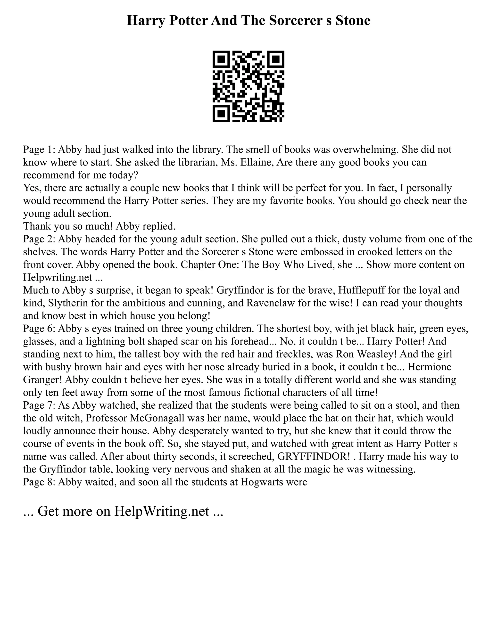 Harry Potter And The Sorcerer s Stone
Page 1: Abby had just walked into the library. The smell of books was overwhelming. She did not
know where to start. She asked the librarian, Ms. Ellaine, Are there any good books you can
recommend for me today?
Yes, there are actually a couple new books that I think will be perfect for you. In fact, I personally
would recommend the Harry Potter series. They are my favorite books. You should go check near the
young adult section.
Thank you so much! Abby replied.
Page 2: Abby headed for the young adult section. She pulled out a thick, dusty volume from one of the
shelves. The words Harry Potter and the Sorcerer s Stone were embossed in crooked letters on the
front cover. Abby opened the book. Chapter One: The Boy Who Lived, she ... Show more content on
Helpwriting.net ...
Much to Abby s surprise, it began to speak! Gryffindor is for the brave, Hufflepuff for the loyal and
kind, Slytherin for the ambitious and cunning, and Ravenclaw for the wise! I can read your thoughts
and know best in which house you belong!
Page 6: Abby s eyes trained on three young children. The shortest boy, with jet black hair, green eyes,
glasses, and a lightning bolt shaped scar on his forehead... No, it couldn t be... Harry Potter! And
standing next to him, the tallest boy with the red hair and freckles, was Ron Weasley! And the girl
with bushy brown hair and eyes with her nose already buried in a book, it couldn t be... Hermione
Granger! Abby couldn t believe her eyes. She was in a totally different world and she was standing
only ten feet away from some of the most famous fictional characters of all time!
Page 7: As Abby watched, she realized that the students were being called to sit on a stool, and then
the old witch, Professor McGonagall was her name, would place the hat on their hat, which would
loudly announce their house. Abby desperately wanted to try, but she knew that it could throw the
course of events in the book off. So, she stayed put, and watched with great intent as Harry Potter s
name was called. After about thirty seconds, it screeched, GRYFFINDOR! . Harry made his way to
the Gryffindor table, looking very nervous and shaken at all the magic he was witnessing.
Page 8: Abby waited, and soon all the students at Hogwarts were
... Get more on HelpWriting.net ...
 