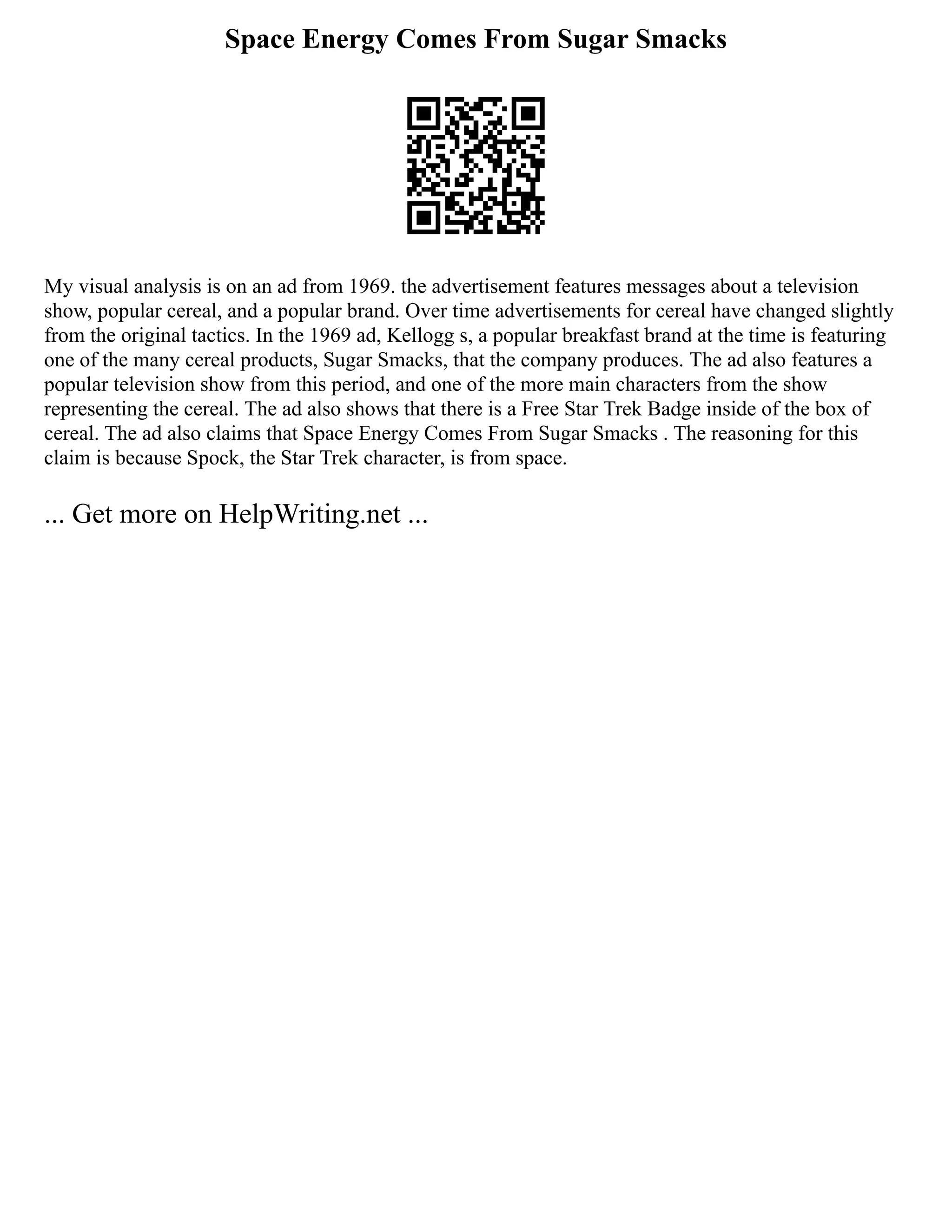 Space Energy Comes From Sugar Smacks
My visual analysis is on an ad from 1969. the advertisement features messages about a television
show, popular cereal, and a popular brand. Over time advertisements for cereal have changed slightly
from the original tactics. In the 1969 ad, Kellogg s, a popular breakfast brand at the time is featuring
one of the many cereal products, Sugar Smacks, that the company produces. The ad also features a
popular television show from this period, and one of the more main characters from the show
representing the cereal. The ad also shows that there is a Free Star Trek Badge inside of the box of
cereal. The ad also claims that Space Energy Comes From Sugar Smacks . The reasoning for this
claim is because Spock, the Star Trek character, is from space.
... Get more on HelpWriting.net ...
 