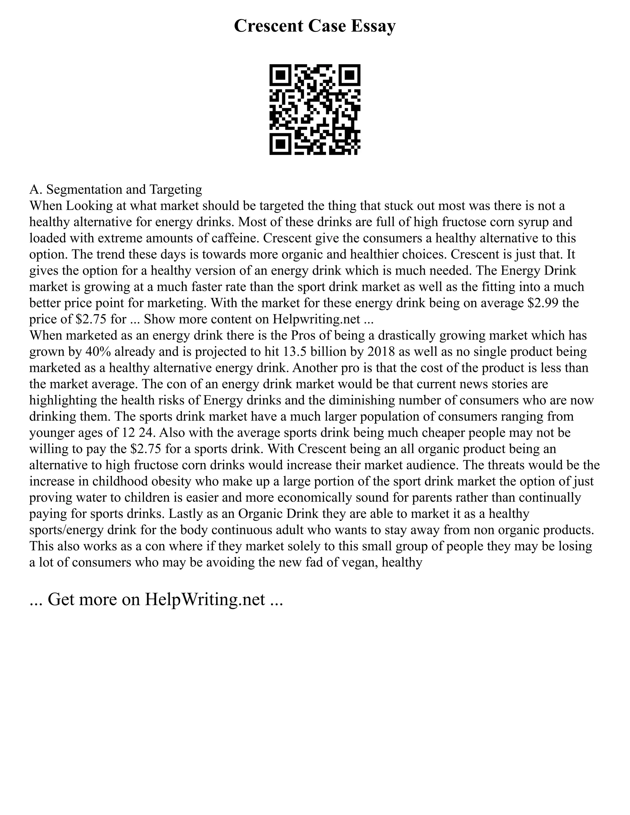 Crescent Case Essay
A. Segmentation and Targeting
When Looking at what market should be targeted the thing that stuck out most was there is not a
healthy alternative for energy drinks. Most of these drinks are full of high fructose corn syrup and
loaded with extreme amounts of caffeine. Crescent give the consumers a healthy alternative to this
option. The trend these days is towards more organic and healthier choices. Crescent is just that. It
gives the option for a healthy version of an energy drink which is much needed. The Energy Drink
market is growing at a much faster rate than the sport drink market as well as the fitting into a much
better price point for marketing. With the market for these energy drink being on average $2.99 the
price of $2.75 for ... Show more content on Helpwriting.net ...
When marketed as an energy drink there is the Pros of being a drastically growing market which has
grown by 40% already and is projected to hit 13.5 billion by 2018 as well as no single product being
marketed as a healthy alternative energy drink. Another pro is that the cost of the product is less than
the market average. The con of an energy drink market would be that current news stories are
highlighting the health risks of Energy drinks and the diminishing number of consumers who are now
drinking them. The sports drink market have a much larger population of consumers ranging from
younger ages of 12 24. Also with the average sports drink being much cheaper people may not be
willing to pay the $2.75 for a sports drink. With Crescent being an all organic product being an
alternative to high fructose corn drinks would increase their market audience. The threats would be the
increase in childhood obesity who make up a large portion of the sport drink market the option of just
proving water to children is easier and more economically sound for parents rather than continually
paying for sports drinks. Lastly as an Organic Drink they are able to market it as a healthy
sports/energy drink for the body continuous adult who wants to stay away from non organic products.
This also works as a con where if they market solely to this small group of people they may be losing
a lot of consumers who may be avoiding the new fad of vegan, healthy
... Get more on HelpWriting.net ...
 