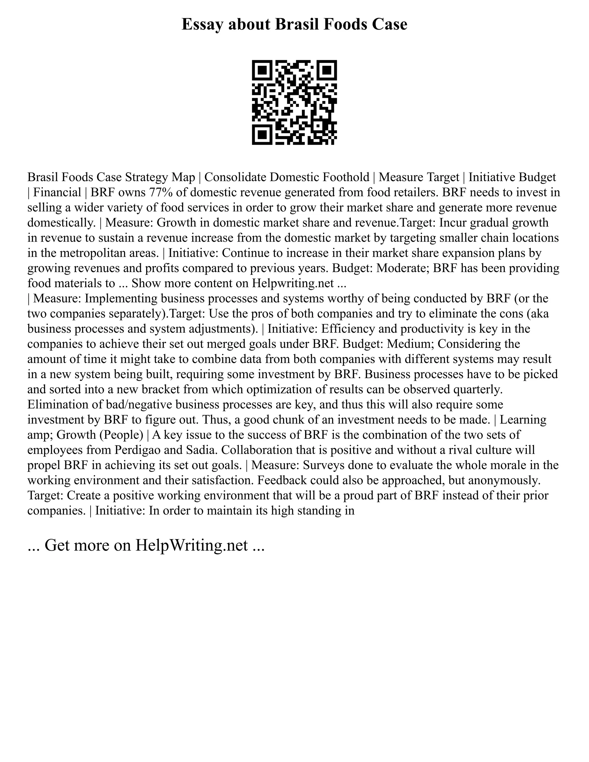 Essay about Brasil Foods Case
Brasil Foods Case Strategy Map | Consolidate Domestic Foothold | Measure Target | Initiative Budget
| Financial | BRF owns 77% of domestic revenue generated from food retailers. BRF needs to invest in
selling a wider variety of food services in order to grow their market share and generate more revenue
domestically. | Measure: Growth in domestic market share and revenue.Target: Incur gradual growth
in revenue to sustain a revenue increase from the domestic market by targeting smaller chain locations
in the metropolitan areas. | Initiative: Continue to increase in their market share expansion plans by
growing revenues and profits compared to previous years. Budget: Moderate; BRF has been providing
food materials to ... Show more content on Helpwriting.net ...
| Measure: Implementing business processes and systems worthy of being conducted by BRF (or the
two companies separately).Target: Use the pros of both companies and try to eliminate the cons (aka
business processes and system adjustments). | Initiative: Efficiency and productivity is key in the
companies to achieve their set out merged goals under BRF. Budget: Medium; Considering the
amount of time it might take to combine data from both companies with different systems may result
in a new system being built, requiring some investment by BRF. Business processes have to be picked
and sorted into a new bracket from which optimization of results can be observed quarterly.
Elimination of bad/negative business processes are key, and thus this will also require some
investment by BRF to figure out. Thus, a good chunk of an investment needs to be made. | Learning
amp; Growth (People) | A key issue to the success of BRF is the combination of the two sets of
employees from Perdigao and Sadia. Collaboration that is positive and without a rival culture will
propel BRF in achieving its set out goals. | Measure: Surveys done to evaluate the whole morale in the
working environment and their satisfaction. Feedback could also be approached, but anonymously.
Target: Create a positive working environment that will be a proud part of BRF instead of their prior
companies. | Initiative: In order to maintain its high standing in
... Get more on HelpWriting.net ...
 