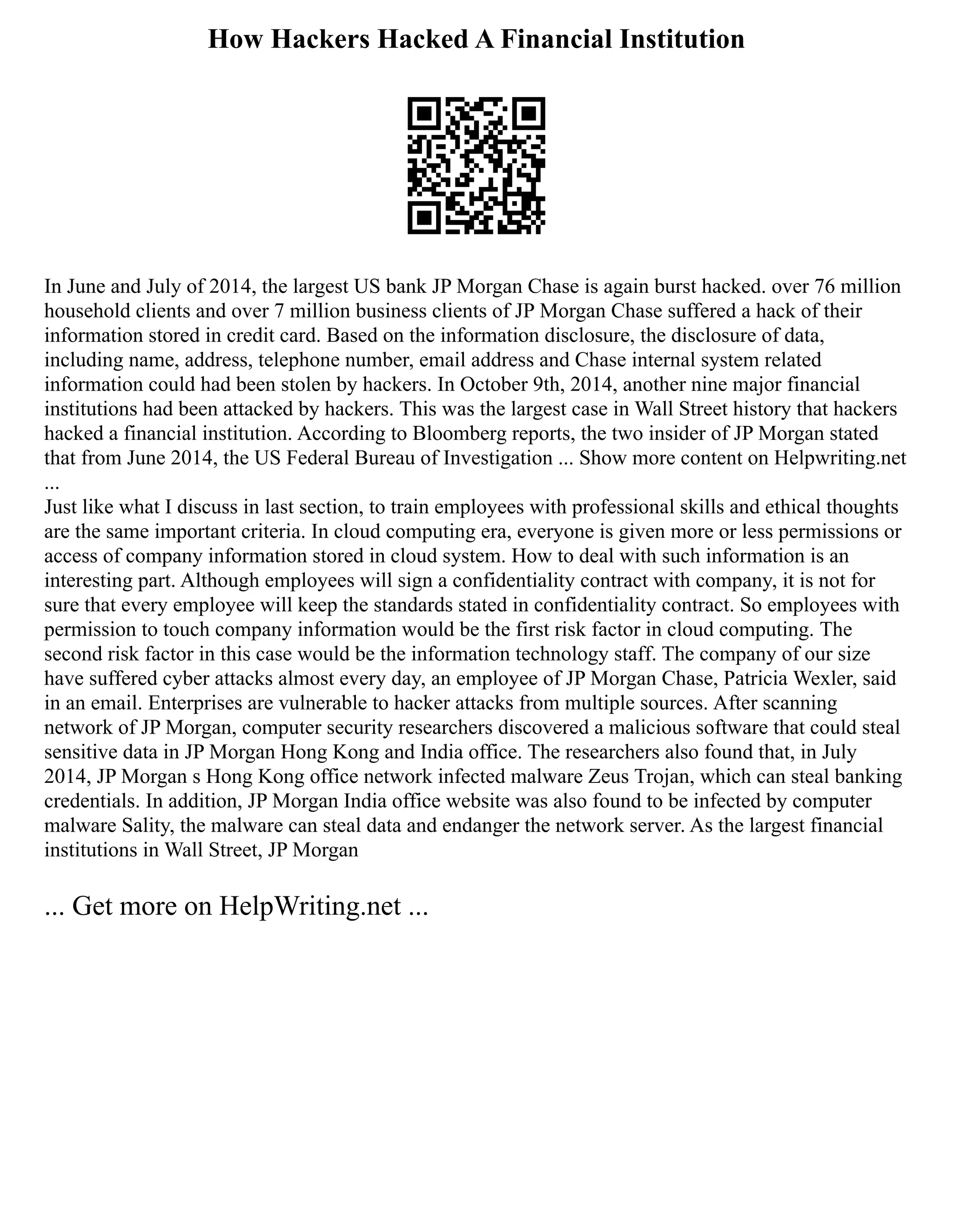 How Hackers Hacked A Financial Institution
In June and July of 2014, the largest US bank JP Morgan Chase is again burst hacked. over 76 million
household clients and over 7 million business clients of JP Morgan Chase suffered a hack of their
information stored in credit card. Based on the information disclosure, the disclosure of data,
including name, address, telephone number, email address and Chase internal system related
information could had been stolen by hackers. In October 9th, 2014, another nine major financial
institutions had been attacked by hackers. This was the largest case in Wall Street history that hackers
hacked a financial institution. According to Bloomberg reports, the two insider of JP Morgan stated
that from June 2014, the US Federal Bureau of Investigation ... Show more content on Helpwriting.net
...
Just like what I discuss in last section, to train employees with professional skills and ethical thoughts
are the same important criteria. In cloud computing era, everyone is given more or less permissions or
access of company information stored in cloud system. How to deal with such information is an
interesting part. Although employees will sign a confidentiality contract with company, it is not for
sure that every employee will keep the standards stated in confidentiality contract. So employees with
permission to touch company information would be the first risk factor in cloud computing. The
second risk factor in this case would be the information technology staff. The company of our size
have suffered cyber attacks almost every day, an employee of JP Morgan Chase, Patricia Wexler, said
in an email. Enterprises are vulnerable to hacker attacks from multiple sources. After scanning
network of JP Morgan, computer security researchers discovered a malicious software that could steal
sensitive data in JP Morgan Hong Kong and India office. The researchers also found that, in July
2014, JP Morgan s Hong Kong office network infected malware Zeus Trojan, which can steal banking
credentials. In addition, JP Morgan India office website was also found to be infected by computer
malware Sality, the malware can steal data and endanger the network server. As the largest financial
institutions in Wall Street, JP Morgan
... Get more on HelpWriting.net ...
 