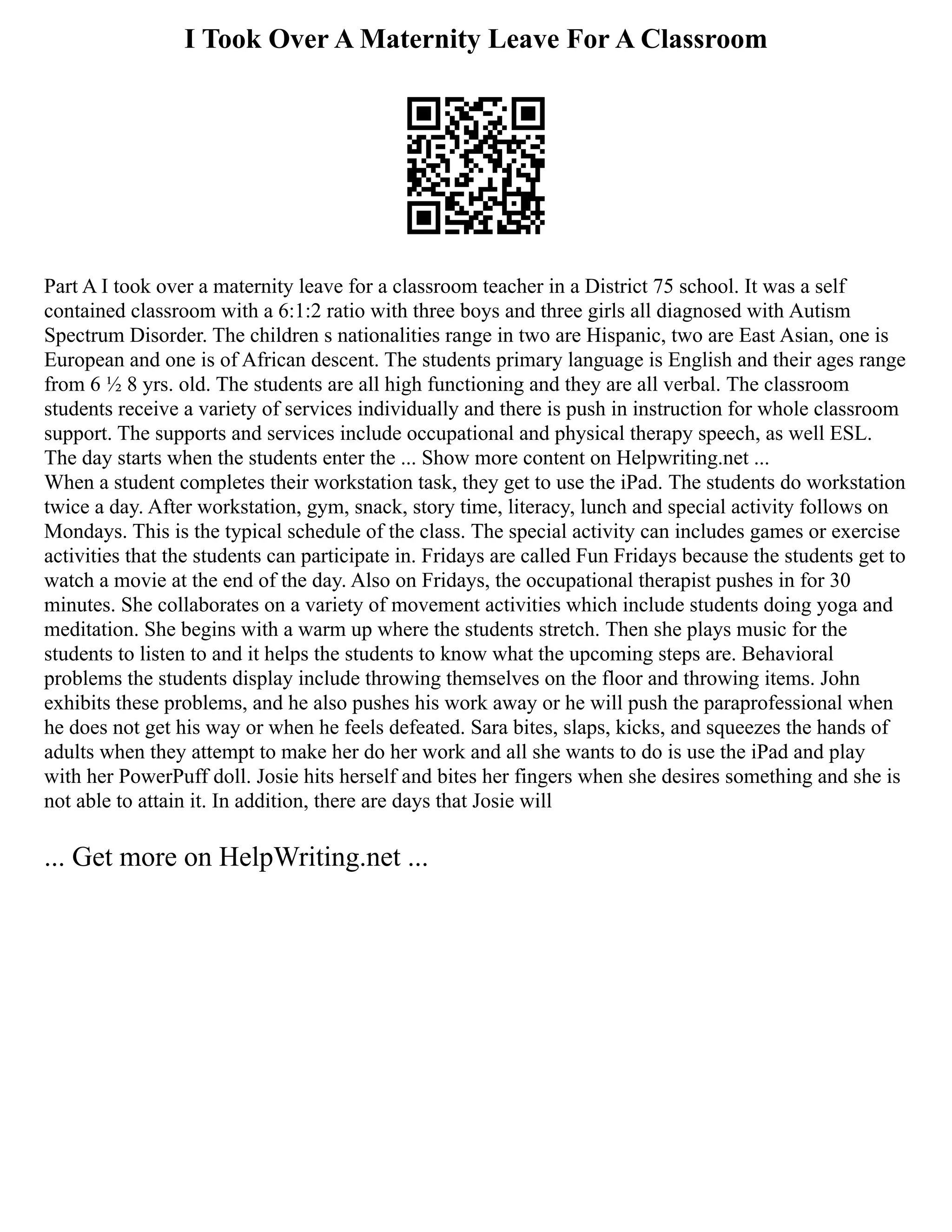 I Took Over A Maternity Leave For A Classroom
Part A I took over a maternity leave for a classroom teacher in a District 75 school. It was a self
contained classroom with a 6:1:2 ratio with three boys and three girls all diagnosed with Autism
Spectrum Disorder. The children s nationalities range in two are Hispanic, two are East Asian, one is
European and one is of African descent. The students primary language is English and their ages range
from 6 ½ 8 yrs. old. The students are all high functioning and they are all verbal. The classroom
students receive a variety of services individually and there is push in instruction for whole classroom
support. The supports and services include occupational and physical therapy speech, as well ESL.
The day starts when the students enter the ... Show more content on Helpwriting.net ...
When a student completes their workstation task, they get to use the iPad. The students do workstation
twice a day. After workstation, gym, snack, story time, literacy, lunch and special activity follows on
Mondays. This is the typical schedule of the class. The special activity can includes games or exercise
activities that the students can participate in. Fridays are called Fun Fridays because the students get to
watch a movie at the end of the day. Also on Fridays, the occupational therapist pushes in for 30
minutes. She collaborates on a variety of movement activities which include students doing yoga and
meditation. She begins with a warm up where the students stretch. Then she plays music for the
students to listen to and it helps the students to know what the upcoming steps are. Behavioral
problems the students display include throwing themselves on the floor and throwing items. John
exhibits these problems, and he also pushes his work away or he will push the paraprofessional when
he does not get his way or when he feels defeated. Sara bites, slaps, kicks, and squeezes the hands of
adults when they attempt to make her do her work and all she wants to do is use the iPad and play
with her PowerPuff doll. Josie hits herself and bites her fingers when she desires something and she is
not able to attain it. In addition, there are days that Josie will
... Get more on HelpWriting.net ...
 