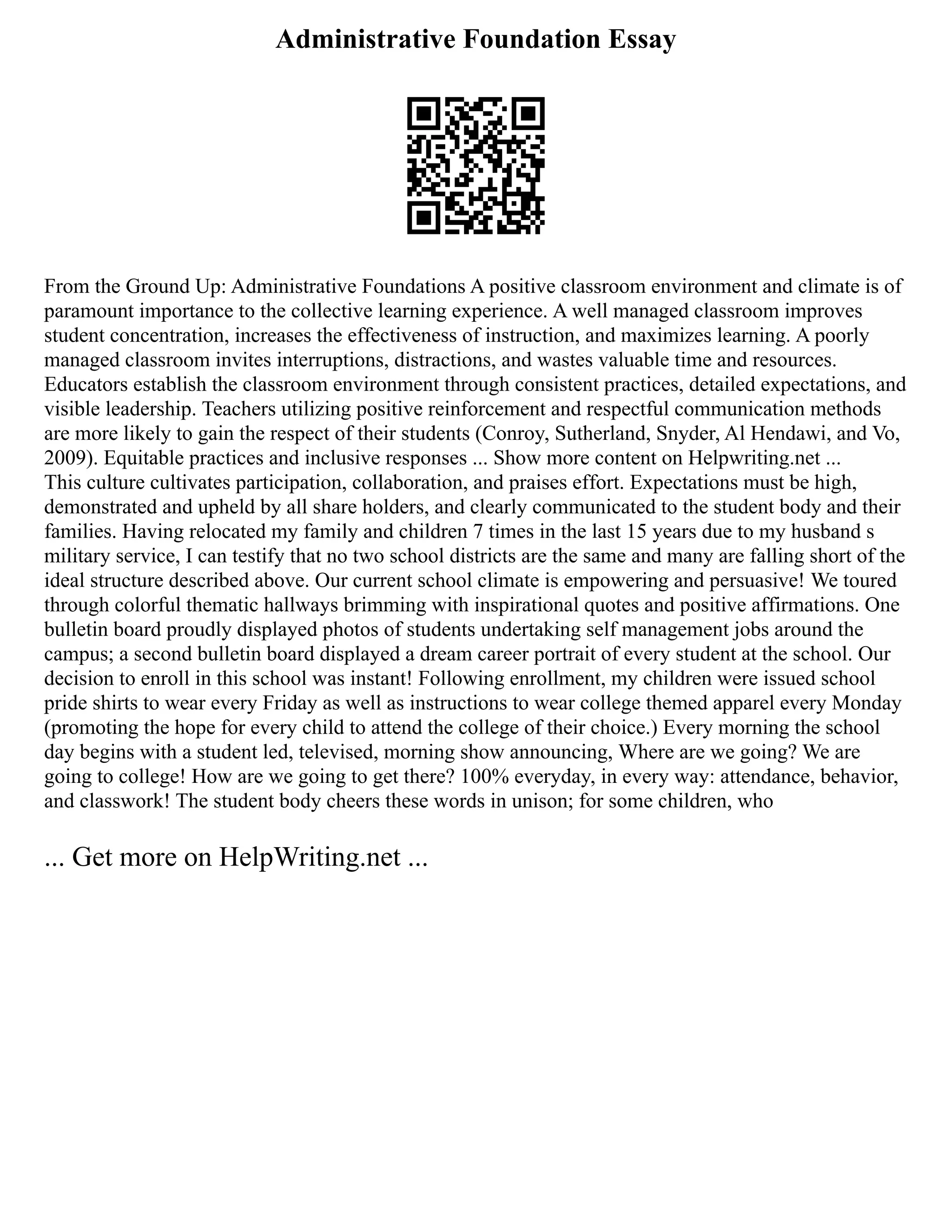 Administrative Foundation Essay
From the Ground Up: Administrative Foundations A positive classroom environment and climate is of
paramount importance to the collective learning experience. A well managed classroom improves
student concentration, increases the effectiveness of instruction, and maximizes learning. A poorly
managed classroom invites interruptions, distractions, and wastes valuable time and resources.
Educators establish the classroom environment through consistent practices, detailed expectations, and
visible leadership. Teachers utilizing positive reinforcement and respectful communication methods
are more likely to gain the respect of their students (Conroy, Sutherland, Snyder, Al Hendawi, and Vo,
2009). Equitable practices and inclusive responses ... Show more content on Helpwriting.net ...
This culture cultivates participation, collaboration, and praises effort. Expectations must be high,
demonstrated and upheld by all share holders, and clearly communicated to the student body and their
families. Having relocated my family and children 7 times in the last 15 years due to my husband s
military service, I can testify that no two school districts are the same and many are falling short of the
ideal structure described above. Our current school climate is empowering and persuasive! We toured
through colorful thematic hallways brimming with inspirational quotes and positive affirmations. One
bulletin board proudly displayed photos of students undertaking self management jobs around the
campus; a second bulletin board displayed a dream career portrait of every student at the school. Our
decision to enroll in this school was instant! Following enrollment, my children were issued school
pride shirts to wear every Friday as well as instructions to wear college themed apparel every Monday
(promoting the hope for every child to attend the college of their choice.) Every morning the school
day begins with a student led, televised, morning show announcing, Where are we going? We are
going to college! How are we going to get there? 100% everyday, in every way: attendance, behavior,
and classwork! The student body cheers these words in unison; for some children, who
... Get more on HelpWriting.net ...
 