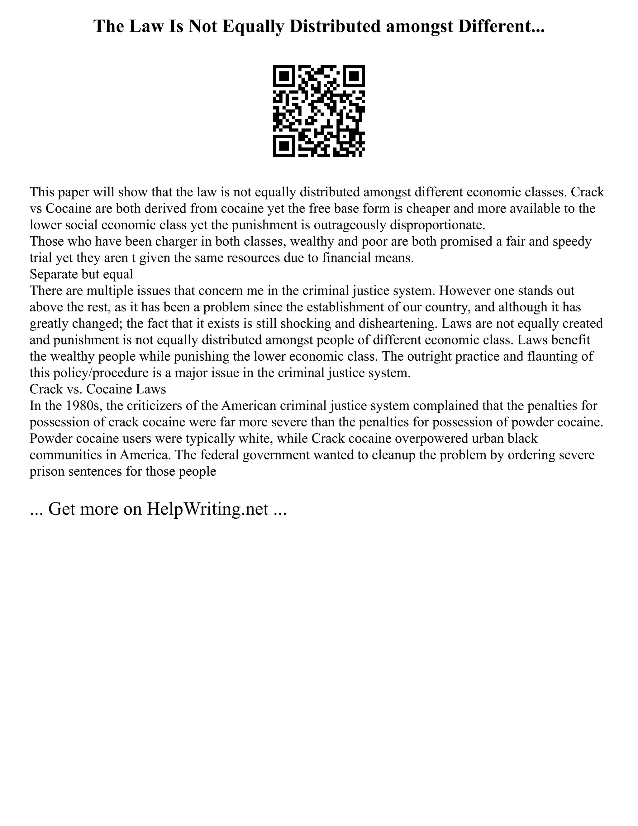 The Law Is Not Equally Distributed amongst Different...
This paper will show that the law is not equally distributed amongst different economic classes. Crack
vs Cocaine are both derived from cocaine yet the free base form is cheaper and more available to the
lower social economic class yet the punishment is outrageously disproportionate.
Those who have been charger in both classes, wealthy and poor are both promised a fair and speedy
trial yet they aren t given the same resources due to financial means.
Separate but equal
There are multiple issues that concern me in the criminal justice system. However one stands out
above the rest, as it has been a problem since the establishment of our country, and although it has
greatly changed; the fact that it exists is still shocking and disheartening. Laws are not equally created
and punishment is not equally distributed amongst people of different economic class. Laws benefit
the wealthy people while punishing the lower economic class. The outright practice and flaunting of
this policy/procedure is a major issue in the criminal justice system.
Crack vs. Cocaine Laws
In the 1980s, the criticizers of the American criminal justice system complained that the penalties for
possession of crack cocaine were far more severe than the penalties for possession of powder cocaine.
Powder cocaine users were typically white, while Crack cocaine overpowered urban black
communities in America. The federal government wanted to cleanup the problem by ordering severe
prison sentences for those people
... Get more on HelpWriting.net ...
 