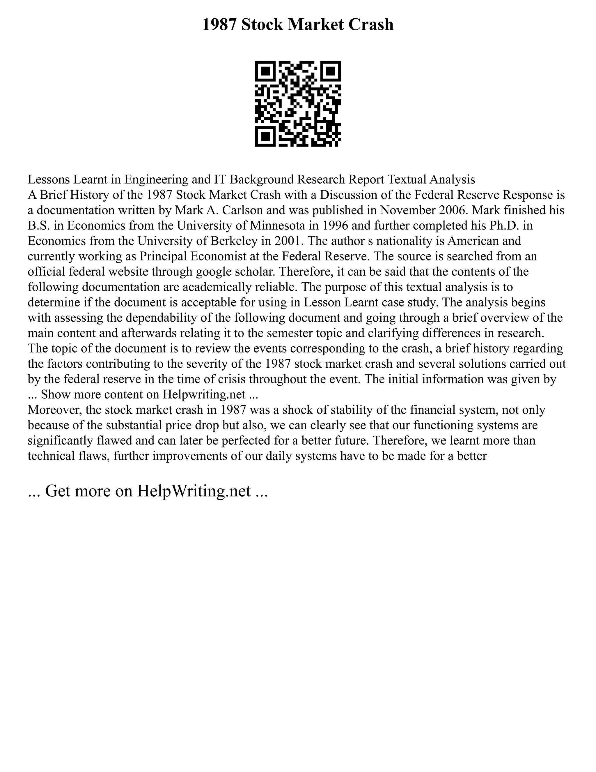 1987 Stock Market Crash
Lessons Learnt in Engineering and IT Background Research Report Textual Analysis
A Brief History of the 1987 Stock Market Crash with a Discussion of the Federal Reserve Response is
a documentation written by Mark A. Carlson and was published in November 2006. Mark finished his
B.S. in Economics from the University of Minnesota in 1996 and further completed his Ph.D. in
Economics from the University of Berkeley in 2001. The author s nationality is American and
currently working as Principal Economist at the Federal Reserve. The source is searched from an
official federal website through google scholar. Therefore, it can be said that the contents of the
following documentation are academically reliable. The purpose of this textual analysis is to
determine if the document is acceptable for using in Lesson Learnt case study. The analysis begins
with assessing the dependability of the following document and going through a brief overview of the
main content and afterwards relating it to the semester topic and clarifying differences in research.
The topic of the document is to review the events corresponding to the crash, a brief history regarding
the factors contributing to the severity of the 1987 stock market crash and several solutions carried out
by the federal reserve in the time of crisis throughout the event. The initial information was given by
... Show more content on Helpwriting.net ...
Moreover, the stock market crash in 1987 was a shock of stability of the financial system, not only
because of the substantial price drop but also, we can clearly see that our functioning systems are
significantly flawed and can later be perfected for a better future. Therefore, we learnt more than
technical flaws, further improvements of our daily systems have to be made for a better
... Get more on HelpWriting.net ...
 