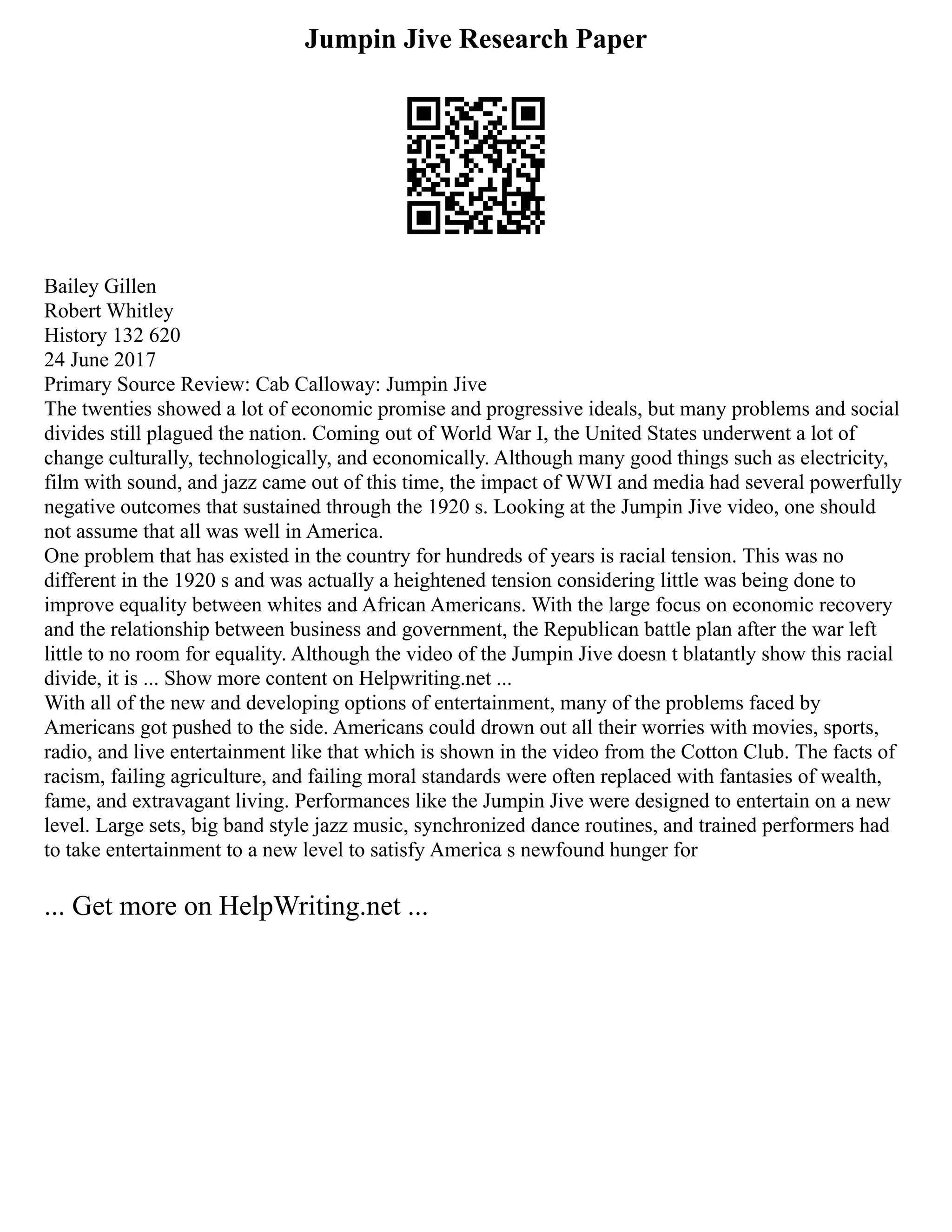 Jumpin Jive Research Paper
Bailey Gillen
Robert Whitley
History 132 620
24 June 2017
Primary Source Review: Cab Calloway: Jumpin Jive
The twenties showed a lot of economic promise and progressive ideals, but many problems and social
divides still plagued the nation. Coming out of World War I, the United States underwent a lot of
change culturally, technologically, and economically. Although many good things such as electricity,
film with sound, and jazz came out of this time, the impact of WWI and media had several powerfully
negative outcomes that sustained through the 1920 s. Looking at the Jumpin Jive video, one should
not assume that all was well in America.
One problem that has existed in the country for hundreds of years is racial tension. This was no
different in the 1920 s and was actually a heightened tension considering little was being done to
improve equality between whites and African Americans. With the large focus on economic recovery
and the relationship between business and government, the Republican battle plan after the war left
little to no room for equality. Although the video of the Jumpin Jive doesn t blatantly show this racial
divide, it is ... Show more content on Helpwriting.net ...
With all of the new and developing options of entertainment, many of the problems faced by
Americans got pushed to the side. Americans could drown out all their worries with movies, sports,
radio, and live entertainment like that which is shown in the video from the Cotton Club. The facts of
racism, failing agriculture, and failing moral standards were often replaced with fantasies of wealth,
fame, and extravagant living. Performances like the Jumpin Jive were designed to entertain on a new
level. Large sets, big band style jazz music, synchronized dance routines, and trained performers had
to take entertainment to a new level to satisfy America s newfound hunger for
... Get more on HelpWriting.net ...
 