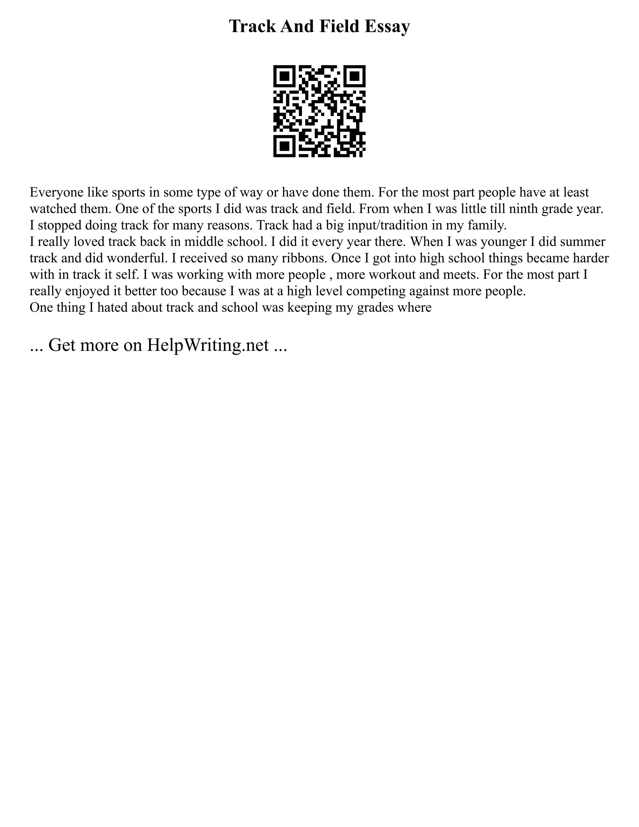 Track And Field Essay
Everyone like sports in some type of way or have done them. For the most part people have at least
watched them. One of the sports I did was track and field. From when I was little till ninth grade year.
I stopped doing track for many reasons. Track had a big input/tradition in my family.
I really loved track back in middle school. I did it every year there. When I was younger I did summer
track and did wonderful. I received so many ribbons. Once I got into high school things became harder
with in track it self. I was working with more people , more workout and meets. For the most part I
really enjoyed it better too because I was at a high level competing against more people.
One thing I hated about track and school was keeping my grades where
... Get more on HelpWriting.net ...
 