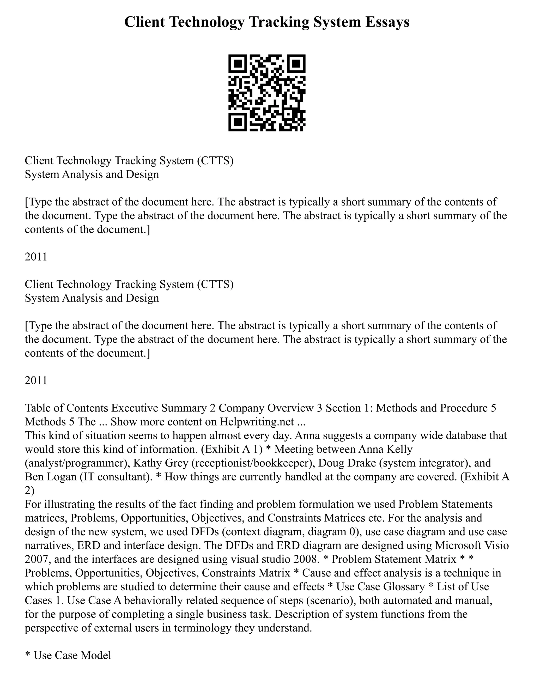 Client Technology Tracking System Essays
Client Technology Tracking System (CTTS)
System Analysis and Design
[Type the abstract of the document here. The abstract is typically a short summary of the contents of
the document. Type the abstract of the document here. The abstract is typically a short summary of the
contents of the document.]
2011
Client Technology Tracking System (CTTS)
System Analysis and Design
[Type the abstract of the document here. The abstract is typically a short summary of the contents of
the document. Type the abstract of the document here. The abstract is typically a short summary of the
contents of the document.]
2011
Table of Contents Executive Summary 2 Company Overview 3 Section 1: Methods and Procedure 5
Methods 5 The ... Show more content on Helpwriting.net ...
This kind of situation seems to happen almost every day. Anna suggests a company wide database that
would store this kind of information. (Exhibit A 1) * Meeting between Anna Kelly
(analyst/programmer), Kathy Grey (receptionist/bookkeeper), Doug Drake (system integrator), and
Ben Logan (IT consultant). * How things are currently handled at the company are covered. (Exhibit A
2)
For illustrating the results of the fact finding and problem formulation we used Problem Statements
matrices, Problems, Opportunities, Objectives, and Constraints Matrices etc. For the analysis and
design of the new system, we used DFDs (context diagram, diagram 0), use case diagram and use case
narratives, ERD and interface design. The DFDs and ERD diagram are designed using Microsoft Visio
2007, and the interfaces are designed using visual studio 2008. * Problem Statement Matrix * *
Problems, Opportunities, Objectives, Constraints Matrix * Cause and effect analysis is a technique in
which problems are studied to determine their cause and effects * Use Case Glossary * List of Use
Cases 1. Use Case A behaviorally related sequence of steps (scenario), both automated and manual,
for the purpose of completing a single business task. Description of system functions from the
perspective of external users in terminology they understand.
* Use Case Model
 