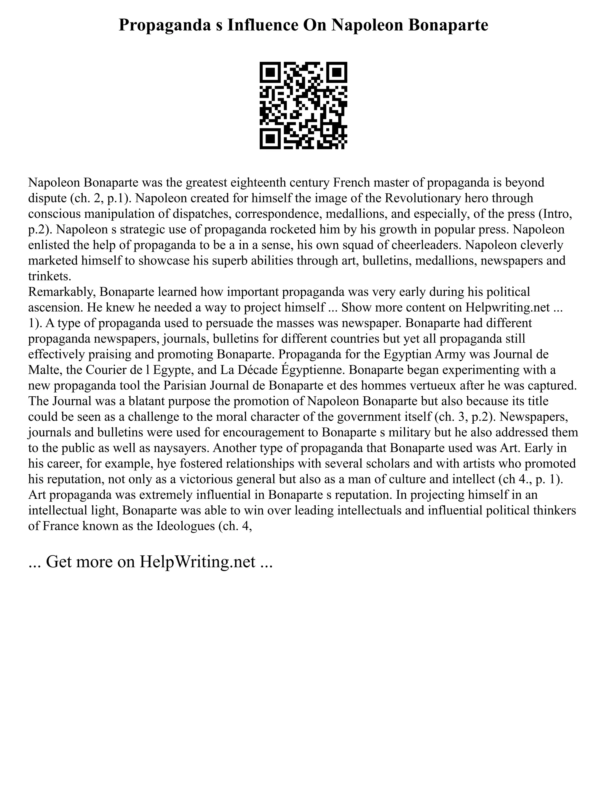 Propaganda s Influence On Napoleon Bonaparte
Napoleon Bonaparte was the greatest eighteenth century French master of propaganda is beyond
dispute (ch. 2, p.1). Napoleon created for himself the image of the Revolutionary hero through
conscious manipulation of dispatches, correspondence, medallions, and especially, of the press (Intro,
p.2). Napoleon s strategic use of propaganda rocketed him by his growth in popular press. Napoleon
enlisted the help of propaganda to be a in a sense, his own squad of cheerleaders. Napoleon cleverly
marketed himself to showcase his superb abilities through art, bulletins, medallions, newspapers and
trinkets.
Remarkably, Bonaparte learned how important propaganda was very early during his political
ascension. He knew he needed a way to project himself ... Show more content on Helpwriting.net ...
1). A type of propaganda used to persuade the masses was newspaper. Bonaparte had different
propaganda newspapers, journals, bulletins for different countries but yet all propaganda still
effectively praising and promoting Bonaparte. Propaganda for the Egyptian Army was Journal de
Malte, the Courier de l Egypte, and La Décade Égyptienne. Bonaparte began experimenting with a
new propaganda tool the Parisian Journal de Bonaparte et des hommes vertueux after he was captured.
The Journal was a blatant purpose the promotion of Napoleon Bonaparte but also because its title
could be seen as a challenge to the moral character of the government itself (ch. 3, p.2). Newspapers,
journals and bulletins were used for encouragement to Bonaparte s military but he also addressed them
to the public as well as naysayers. Another type of propaganda that Bonaparte used was Art. Early in
his career, for example, hye fostered relationships with several scholars and with artists who promoted
his reputation, not only as a victorious general but also as a man of culture and intellect (ch 4., p. 1).
Art propaganda was extremely influential in Bonaparte s reputation. In projecting himself in an
intellectual light, Bonaparte was able to win over leading intellectuals and influential political thinkers
of France known as the Ideologues (ch. 4,
... Get more on HelpWriting.net ...
 