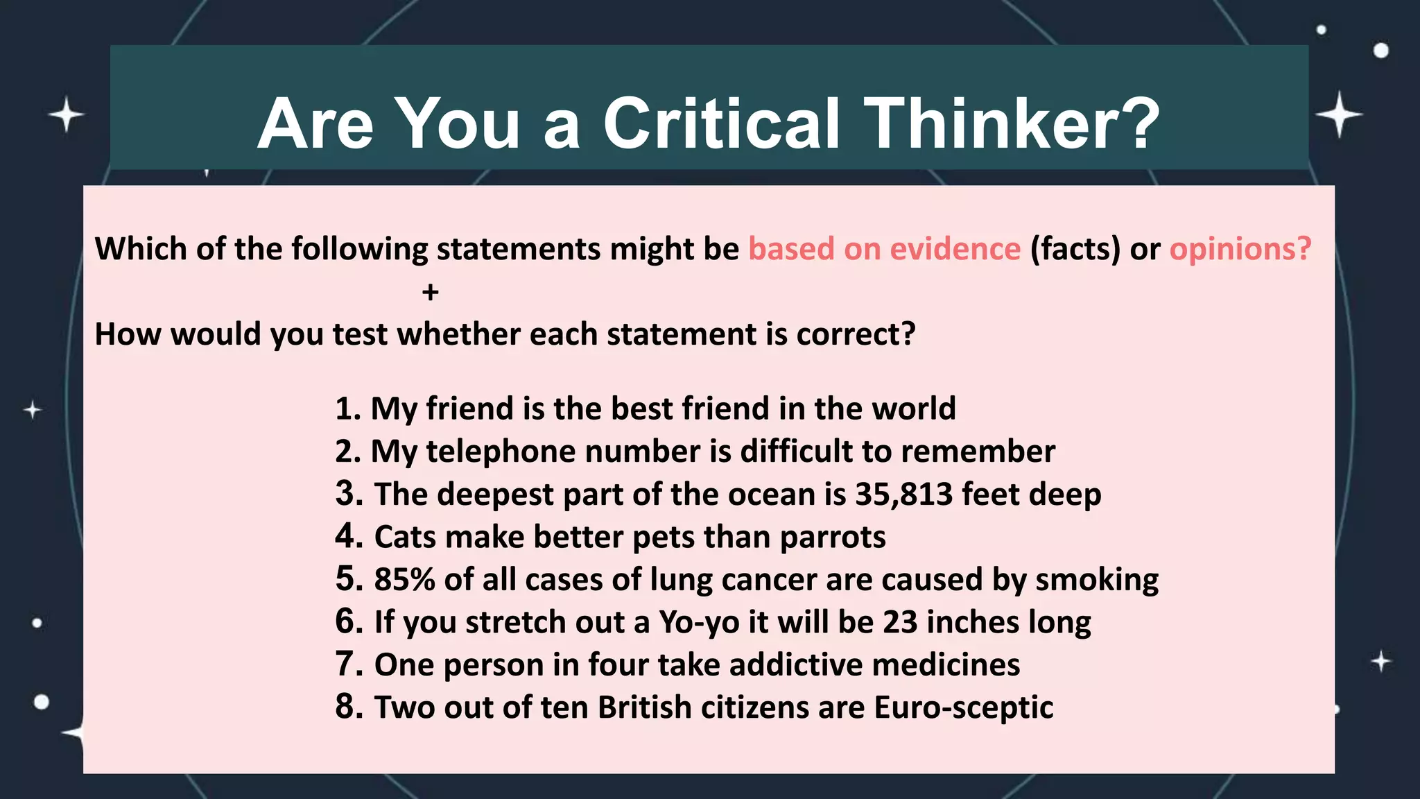 Are You a Critical Thinker?
Which of the following statements might be based on evidence (facts) or opinions?
+
How would you test whether each statement is correct?
1. My friend is the best friend in the world
2. My telephone number is difficult to remember
3. The deepest part of the ocean is 35,813 feet deep
4. Cats make better pets than parrots
5. 85% of all cases of lung cancer are caused by smoking
6. If you stretch out a Yo-yo it will be 23 inches long
7. One person in four take addictive medicines
8. Two out of ten British citizens are Euro-sceptic
 