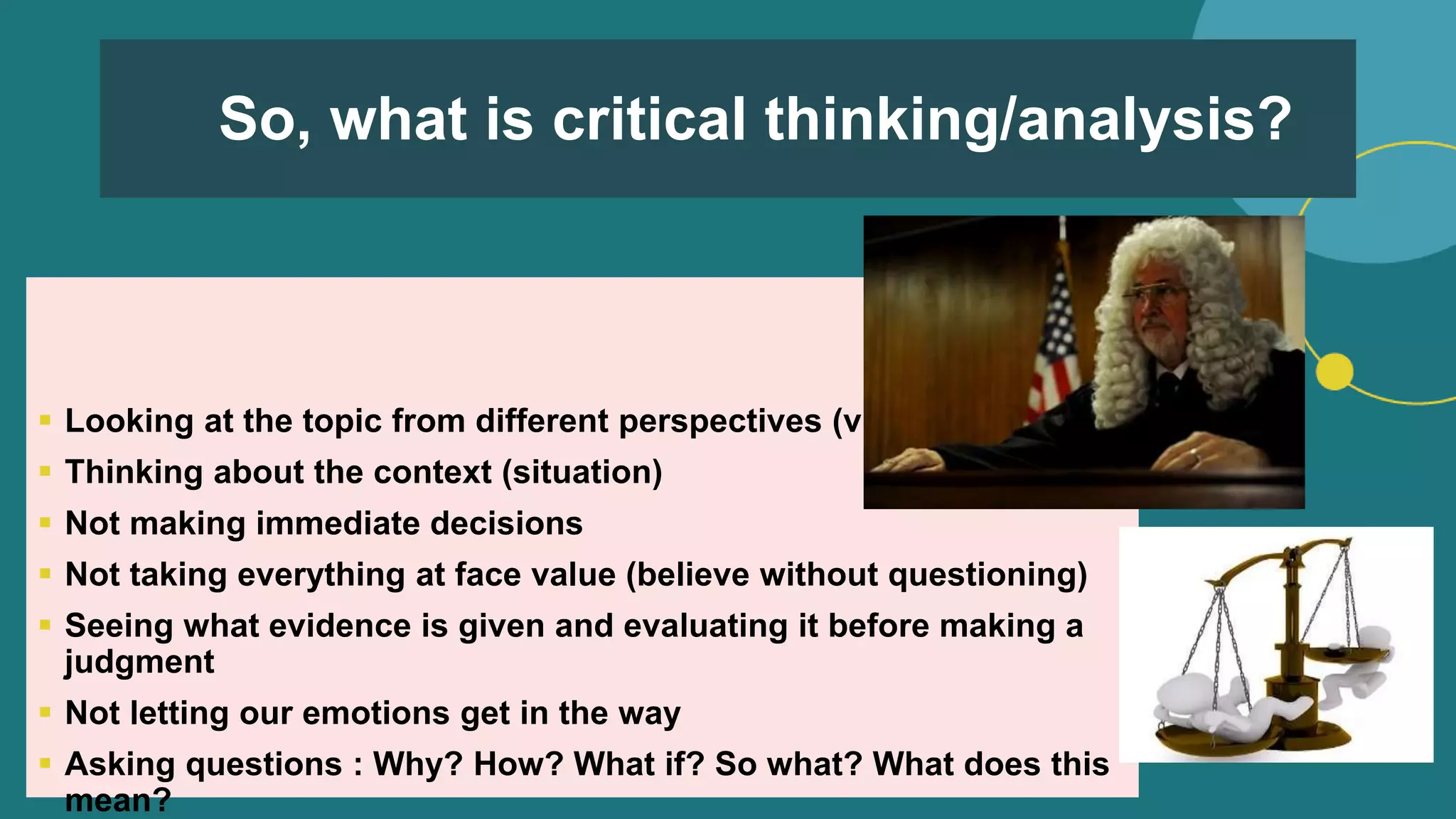 So, what is critical thinking/analysis?
 Looking at the topic from different perspectives (views)
 Thinking about the context (situation)
 Not making immediate decisions
 Not taking everything at face value (believe without questioning)
 Seeing what evidence is given and evaluating it before making a
judgment
 Not letting our emotions get in the way
 Asking questions : Why? How? What if? So what? What does this
mean?
 