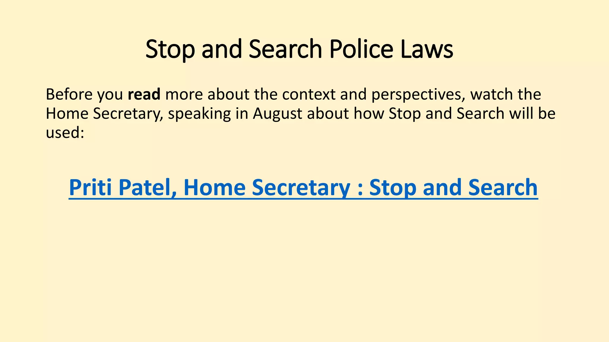 Before you read more about the context and perspectives, watch the
Home Secretary, speaking in August about how Stop and Search will be
used:
Priti Patel, Home Secretary : Stop and Search
Stop and Search Police Laws
 