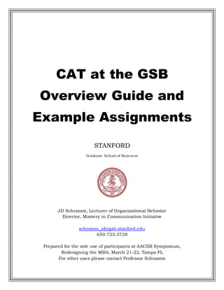 CAT at the GSB
Overview Guide and
Example Assignments
STANFORD
Graduate School of Business
JD Schramm, Lecturer of Organizational Behavior
Director, Mastery in Communication Initiative
schramm_jd@gsb.stanford.edu
650-723-3728
Prepared for the sole use of participants at AACSB Symposium,
Redesigning the MBA, March 21-22, Tampa FL
For other uses please contact Professor Schramm
 