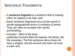 SENTENCE FRAGMENTS
 A sentence fragment is a sentence that is missing
either its subject or its main verb.
 Some sentence fragments occur as the result of
simple typographical errors or omission of words.
They can often be avoided with careful
proofreading.
 Incorrect: Went to the store
yesterday.Incorrect:After the classes, the library. My
life nowadays. The first sentence above does not
have a subject, and the second one does not have
a main verb.
 