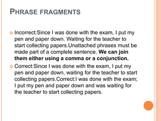 PHRASE FRAGMENTS
 Incorrect:Since I was done with the exam, I put my
pen and paper down. Waiting for the teacher to
start collecting papers.Unattached phrases must be
made part of a complete sentence. We can join
them either using a comma or a conjunction.
 Correct:Since I was done with the exam, I put my
pen and paper down, waiting for the teacher to start
collecting papers.Correct:I was done with the exam;
I put my pen and paper down and was waiting for
the teacher to start collecting papers.
 