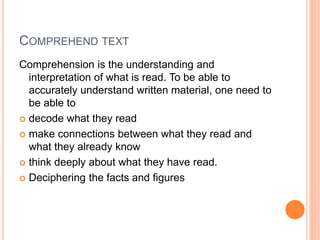 COMPREHEND TEXT
Comprehension is the understanding and
interpretation of what is read. To be able to
accurately understand written material, one need to
be able to
 decode what they read
 make connections between what they read and
what they already know
 think deeply about what they have read.
 Deciphering the facts and figures
 