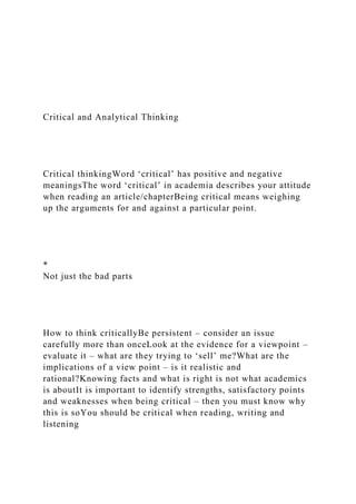 Critical and Analytical Thinking
Critical thinkingWord ‘critical’ has positive and negative
meaningsThe word ‘critical’ in academia describes your attitude
when reading an article/chapterBeing critical means weighing
up the arguments for and against a particular point.
*
Not just the bad parts
How to think criticallyBe persistent – consider an issue
carefully more than onceLook at the evidence for a viewpoint –
evaluate it – what are they trying to ‘sell’ me?What are the
implications of a view point – is it realistic and
rational?Knowing facts and what is right is not what academics
is aboutIt is important to identify strengths, satisfactory points
and weaknesses when being critical – then you must know why
this is soYou should be critical when reading, writing and
listening
 