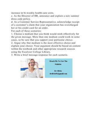 increase in bi-weekly health care costs.
c. As the Director of HR, announce and explain a new summer
dress code policy.
d. As a Customer Service Representative, acknowledge receipt
of a customer’s claim that your organization has overcharged
her or his credit card for an order.
For each of these scenarios:
1. Choose a medium that you think would work effectively for
the given message. More than one medium could work in some
cases, so be sure that you support your particular choice.
2. Argue why that medium is the most effective choice and
explain your choice. Your argument should be based on content
within the textbook and other appropriate research sources
using the Excelsior College Library.
3. Write a brief message response for each scenario.
 