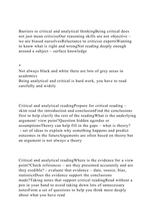 Barriers to critical and analytical thinkingBeing critical does
not just mean criticiseOur reasoning skills are not objective –
we are biased ourselvesReluctance to criticise expertsWanting
to know what is right and wrongNot reading deeply enough
around a subject – surface knowledge
*
Not always black and white there are lots of grey areas in
academics
Being analytical and critical is hard work, you have to read
carefully and widely
Critical and analytical readingPrepare for critical reading –
skim read the introduction and conclusionFind the conclusions
first to help clarify the rest of the readingWhat is the underlying
argument/ view point?Question hidden agendas or
assumptionsTheory can help fill in the gaps – what is theory?
- set of ideas to explain why something happens and predict
outcomes in the futureArguments are often based on theory but
an argument is not always a theory
Critical and analytical readingWhere is the evidence for a view
point?Check references – are they presented accurately and are
they credible? - evaluate that evidence – date, source, bias,
statisticsDoes the evidence support the conclusions
made?Taking notes that support critical readingRead without a
pen in your hand to avoid taking down lots of unnecessary
notesForm a set of questions to help you think more deeply
about what you have read
 