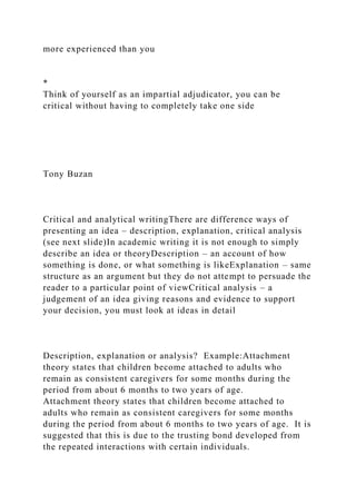 more experienced than you
*
Think of yourself as an impartial adjudicator, you can be
critical without having to completely take one side
Tony Buzan
Critical and analytical writingThere are difference ways of
presenting an idea – description, explanation, critical analysis
(see next slide)In academic writing it is not enough to simply
describe an idea or theoryDescription – an account of how
something is done, or what something is likeExplanation – same
structure as an argument but they do not attempt to persuade the
reader to a particular point of viewCritical analysis – a
judgement of an idea giving reasons and evidence to support
your decision, you must look at ideas in detail
Description, explanation or analysis? Example:Attachment
theory states that children become attached to adults who
remain as consistent caregivers for some months during the
period from about 6 months to two years of age.
Attachment theory states that children become attached to
adults who remain as consistent caregivers for some months
during the period from about 6 months to two years of age. It is
suggested that this is due to the trusting bond developed from
the repeated interactions with certain individuals.
 
