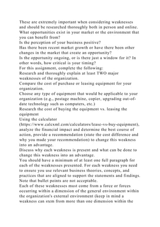 These are extremely important when considering weaknesses
and should be researched thoroughly both in person and online.
What opportunities exist in your market or the environment that
you can benefit from?
Is the perception of your business positive?
Has there been recent market growth or have there been other
changes in the market that create an opportunity?
Is the opportunity ongoing, or is there just a window for it? In
other words, how critical is your timing?
For this assignment, complete the following:
Research and thoroughly explain at least TWO major
weaknesses of the organization.
Compare the cost of purchase or leasing equipment for your
organization.
Choose any type of equipment that would be applicable to your
organization (e.g., postage machine, copier, upgrading out-of-
date technology such as computers, etc.)
Research the cost of buying the equipment vs. leasing the
equipment
Using the calculator
(https://www.calcxml.com/calculators/lease-vs-buy-equipment),
analyze the financial impact and determine the best course of
action, provide a recommendation (state the cost difference and
why you made your recommendation) to change this weakness
into an advantage.
Discuss why each weakness is present and what can be done to
change this weakness into an advantage.
You should have a minimum of at least one full paragraph for
each of the weaknesses presented. For each weakness you need
to ensure you use relevant business theories, concepts, and
practices that are aligned to support the statements and findings.
Note that bullet points are not acceptable.
Each of these weaknesses must come from a force or forces
occurring within a dimension of the general environment within
the organization's external environment (keep in mind a
weakness can stem from more than one dimension within the
 