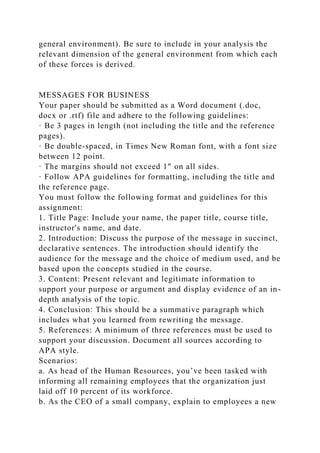 general environment). Be sure to include in your analysis the
relevant dimension of the general environment from which each
of these forces is derived.
MESSAGES FOR BUSINESS
Your paper should be submitted as a Word document (.doc,
docx or .rtf) file and adhere to the following guidelines:
· Be 3 pages in length (not including the title and the reference
pages).
· Be double-spaced, in Times New Roman font, with a font size
between 12 point.
· The margins should not exceed 1" on all sides.
· Follow APA guidelines for formatting, including the title and
the reference page.
You must follow the following format and guidelines for this
assignment:
1. Title Page: Include your name, the paper title, course title,
instructor's name, and date.
2. Introduction: Discuss the purpose of the message in succinct,
declarative sentences. The introduction should identify the
audience for the message and the choice of medium used, and be
based upon the concepts studied in the course.
3. Content: Present relevant and legitimate information to
support your purpose or argument and display evidence of an in-
depth analysis of the topic.
4. Conclusion: This should be a summative paragraph which
includes what you learned from rewriting the message.
5. References: A minimum of three references must be used to
support your discussion. Document all sources according to
APA style.
Scenarios:
a. As head of the Human Resources, you’ve been tasked with
informing all remaining employees that the organization just
laid off 10 percent of its workforce.
b. As the CEO of a small company, explain to employees a new
 