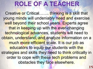 29
Creative or Critical……. thinking is a skill that
young minds will undeniably need and exercise
well beyond their school years. Experts agree
that in keeping up with the ever-changing
technological advances, students will need to
obtain, understand, and analyze information on a
much more efficient scale. It is our job as
educators to equip our students with the
strategies and skills they need to think critically in
order to cope with these tech problems and
obstacles they face elsewhere.
 