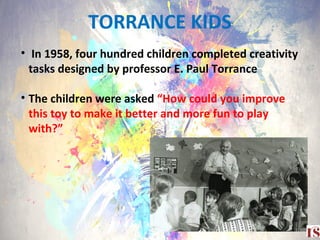 TORRANCE KIDS
4
• In 1958, four hundred children completed creativity
tasks designed by professor E. Paul Torrance
• The children were asked “How could you improve
this toy to make it better and more fun to play
with?”
 