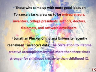 • Those who came up with more good ideas on
Torrance’s tasks grew up to be entrepreneurs,
inventors, college presidents, authors, doctors,
diplomats, and software developers.
• Jonathan Plucker of Indiana University recently
reanalyzed Torrance’s data. The correlation to lifetime
creative accomplishment was more than three times
stronger for childhood creativity than childhood IQ.
5
 