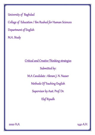 University of Baghdad
Collage of Education / Ibn Rushed for Human Sciences
Department of English
M.A. Study
Critical and Creative Thinking strategies
Submitted by:
M.A Candidate : Akram J. N. Nasser
Methods Of Teaching English
Supervisor by Asst. Prof. Dr.
Elaf Riyadh
2020 H.A 1441 A.H
 