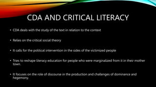 CDA AND CRITICAL LITERACY
• CDA deals with the study of the text in relation to the context
• Relies on the critical social theory
• It calls for the political intervention in the sides of the victimized people
• Tries to reshape literacy education for people who were marginalized from it in their mother
town.
• It focuses on the role of discourse in the production and challenges of dominance and
hegemony.
 