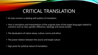 CRITICAL TRANSLATION
• Its main concern is dealing with politics of translation.
• How is translation and interpretation of the originals texts of the target languages related to
concerns such as class, gender, difference, ideology and social context.
• The devaluation of native values, culture, norms and ethics.
• The power relation between the source and target culture
• Sign posts for political nature of translation.
 