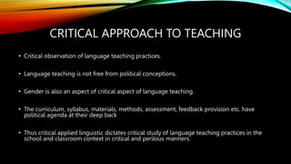 CRITICAL APPROACH TO TEACHING
• Critical observation of language teaching practices.
• Language teaching is not free from political conceptions.
• Gender is also an aspect of critical aspect of language teaching.
• The curriculum, syllabus, materials, methods, assessment, feedback provision etc. have
political agenda at their deep back
• Thus critical applied linguistic dictates critical study of language teaching practices in the
school and classroom context in critical and perilous manners.
 
