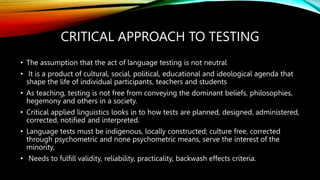 CRITICAL APPROACH TO TESTING
• The assumption that the act of language testing is not neutral
• It is a product of cultural, social, political, educational and ideological agenda that
shape the life of individual participants, teachers and students
• As teaching, testing is not free from conveying the dominant beliefs, philosophies,
hegemony and others in a society.
• Critical applied linguistics looks in to how tests are planned, designed, administered,
corrected, notified and interpreted.
• Language tests must be indigenous, locally constructed; culture free, corrected
through psychometric and none psychometric means, serve the interest of the
minority,
• Needs to fulfill validity, reliability, practicality, backwash effects criteria.
 