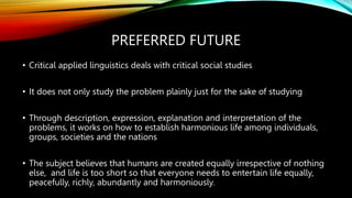 PREFERRED FUTURE
• Critical applied linguistics deals with critical social studies
• It does not only study the problem plainly just for the sake of studying
• Through description, expression, explanation and interpretation of the
problems, it works on how to establish harmonious life among individuals,
groups, societies and the nations
• The subject believes that humans are created equally irrespective of nothing
else, and life is too short so that everyone needs to entertain life equally,
peacefully, richly, abundantly and harmoniously.
 