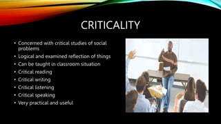 CRITICALITY
• Concerned with critical studies of social
problems
• Logical and examined reflection of things
• Can be taught in classroom situation
• Critical reading
• Critical writing
• Critical listening
• Critical speaking
• Very practical and useful
 