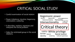 CRITICAL SOCIAL STUDY
• Careful examination of social relation
• Power imbalance, injustice, hegemony,
colonization, subduing.
• It describes, explains, expresses and
interprets the social problem.
• Sides the victimized group in the social
relations.
 