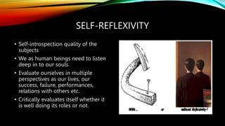 SELF-REFLEXIVITY
• Self-introspection quality of the
subjects
• We as human beings need to listen
deep in to our souls.
• Evaluate ourselves in multiple
perspectives as our lives, our
success, failure, performances,
relations with others etc.
• Critically evaluates itself whether it
is well doing its roles or not.
 