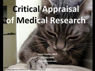 Critical Appraisal
of Medical Research


                                             Susan Fowler, MLIS
                                               314-362-8092
                                             fowler@wustl.edu


Photo: http://www.pantherkut.com/2009/05/27/cat-thoughts/
 