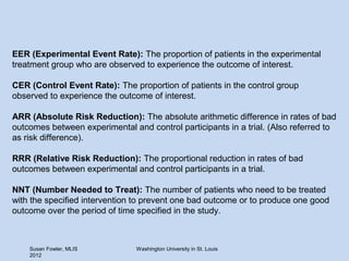 EER (Experimental Event Rate): The proportion of patients in the experimental
treatment group who are observed to experience the outcome of interest.

CER (Control Event Rate): The proportion of patients in the control group
observed to experience the outcome of interest.

ARR (Absolute Risk Reduction): The absolute arithmetic difference in rates of bad
outcomes between experimental and control participants in a trial. (Also referred to
as risk difference).

RRR (Relative Risk Reduction): The proportional reduction in rates of bad
outcomes between experimental and control participants in a trial.

NNT (Number Needed to Treat): The number of patients who need to be treated
with the specified intervention to prevent one bad outcome or to produce one good
outcome over the period of time specified in the study.



    Susan Fowler, MLIS          Washington University in St. Louis
    2012
 