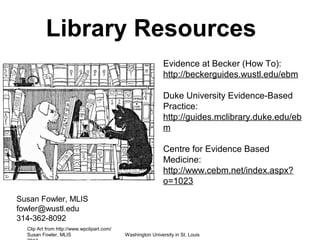 Library Resources
                                                             Evidence at Becker (How To):
                                                             http://beckerguides.wustl.edu/ebm

                                                             Duke University Evidence-Based
                                                             Practice:
                                                             http://guides.mclibrary.duke.edu/eb
                                                             m

                                                             Centre for Evidence Based
                                                             Medicine:
                                                             http://www.cebm.net/index.aspx?
                                                             o=1023
Susan Fowler, MLIS
fowler@wustl.edu
314-362-8092
  Clip Art from http://www.wpclipart.com/
  Susan Fowler, MLIS                        Washington University in St. Louis
 