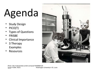 Agenda
• Study Design
• PICO(T)
• Types of Questions
• FRISBE
• Clinical Importance
• 3 Therapy
  Examples
• Resources



    Photo: http://catscientists.tumblr.com/post/19458666129
    Susan Fowler, MLIS                            Washington University in St. Louis
 